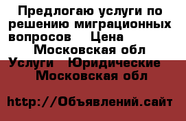 Предлогаю услуги по решению миграционных вопросов  › Цена ­ 30 000 - Московская обл. Услуги » Юридические   . Московская обл.